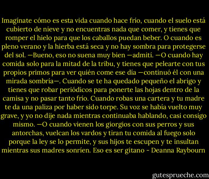Imagínate cómo es esta vida cuando hace frío, cuando el suelo está cubierto de nieve y no encuentras nada que comer, y tienes que romper el hielo para que los caballos puedan beber. O cuando es pleno verano y la hierba está seca y no hay sombra para protegerse del sol.<br />—Bueno, eso no suena muy bien —admití.<br />—O cuando hay comida solo para la mitad de la tribu, y tienes que pelearte con tus propios primos para ver quién come ese día —continuó él con una mirada sombría—. Cuando se te ha quedado pequeño el abrigo y tienes que robar periódicos para ponerte las hojas dentro de la camisa y no pasar tanto frío. Cuando robas una cartera y tu madre te da una paliza por haber sido torpe.<br />Su voz se había vuelto muy grave, y yo no dije nada mientras continuaba hablando, casi consigo mismo.<br />—O cuando vienen los giorgios con sus perros y sus antorchas, vuelcan los vardos y tiran tu comida al fuego solo porque la ley se lo permite, y sus hijos te escupen y te insultan mientras sus madres sonríen. Eso es ser gitano - Deanna Raybourn