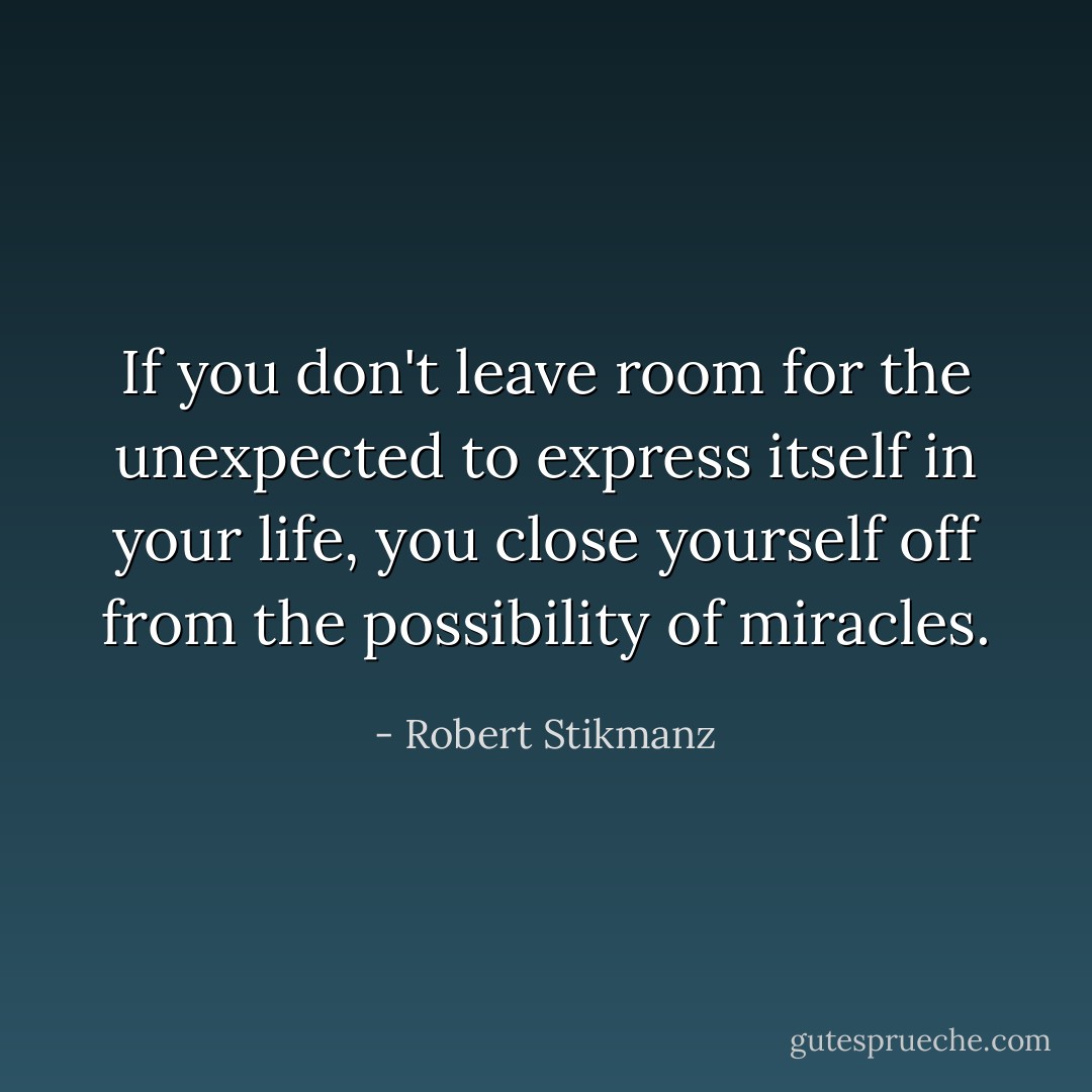 If you don't leave room for the unexpected to express itself in your life, you close yourself off from the possibility of miracles. - Robert Stikmanz
