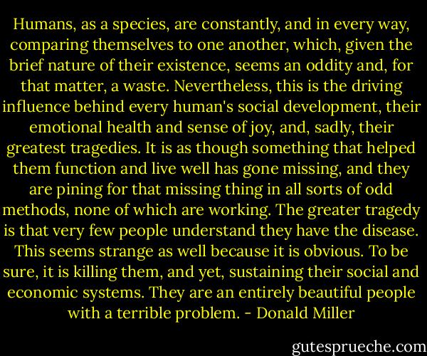 Humans, as a species, are constantly, and in every way, comparing themselves to one another, which, given the brief nature of their existence, seems an oddity and, for that matter, a waste. Nevertheless, this is the driving influence behind every human's social development, their emotional health and sense of joy, and, sadly, their greatest tragedies. It is as though something that helped them function and live well has gone missing, and they are pining for that missing thing in all sorts of odd methods, none of which are working. The greater tragedy is that very few people understand they have the disease. This seems strange as well because it is obvious. To be sure, it is killing them, and yet, sustaining their social and economic systems. They are an entirely beautiful people with a terrible problem. - Donald Miller