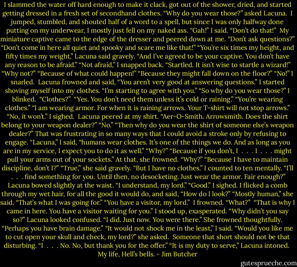 I slammed the water off hard enough to make it clack, got out of the shower, dried, and started getting dressed in a fresh set of secondhand clothes.<br />“Why do you wear those?” asked Lacuna. <br />I jumped, stumbled, and shouted half of a word to a spell, but since I was only halfway done putting on my underwear, I mostly just fell on my naked ass.<br />“Gah!” I said. “Don’t do that!” <br />My miniature captive came to the edge of the dresser and peered down at me.<br />“Don’t ask questions?”<br />“Don’t come in here all quiet and spooky and scare me like that!”<br />“You’re six times my height, and fifty times my weight,” Lacuna said gravely. “And I’ve agreed to be your captive. You don’t have any reason to be afraid.”<br />“Not afraid,” I snapped back. “Startled. It isn’t wise to startle a wizard!”<br />“Why not?”<br />“Because of what could happen!”<br />“Because they might fall down on the floor?”<br />“No!” I snarled. <br />Lacuna frowned and said, “You aren’t very good at answering questions.” I started shoving myself into my clothes. “I’m starting to agree with you.”<br />“So why do you wear those?” I blinked. <br />“Clothes?” <br />“Yes. You don’t need them unless it’s cold or raining.”<br />“You’re wearing clothes.”<br />“I am wearing armor. For when it is raining arrows. Your T-shirt will not stop arrows.”<br />“No, it won’t.” I sighed. <br />Lacuna peered at my shirt. “Aer-O-Smith. Arrowsmith. Does the shirt belong to your weapon dealer?”<br />“No.”<br />“Then why do you wear the shirt of someone else’s weapon dealer?” That was frustrating in so many ways that I could avoid a stroke only by refusing to engage. “Lacuna,” I said, “humans wear clothes. It’s one of the things we do. And as long as you are in my service, I expect you to do it as well.”<br />“Why?”<br />“Because if you don’t, I  .  .  . I  .  .  . might pull your arms out of your sockets.” At that, she frowned. “Why?”<br />“Because I have to maintain discipline, don’t I?”<br />“True,” she said gravely. “But I have no clothes.”<br />I counted to ten mentally. “I’ll  .  .  . find something for you. Until then, no desocketing. Just wear the armor. Fair enough?” Lacuna bowed slightly at the waist. “I understand, my lord.”<br />“Good.” I sighed. I flicked a comb through my wet hair, for all the good it would do, and said, “How do I look?” “Mostly human,” she said.<br />“That’s what I was going for.”<br />“You have a visitor, my lord.” <br />I frowned. “What?” <br />“That is why I came in here. You have a visitor waiting for you.”<br />I stood up, exasperated. “Why didn’t you say so?”<br />Lacuna looked confused. “I did. Just now. You were there.” She frowned thoughtfully. “Perhaps you have brain damage.”<br />“It would not shock me in the least,” I said.<br />“Would you like me to cut open your skull and check, my lord?” she asked. <br />Someone that short should not be that disturbing. “I  .  .  . No. No, but thank you for the offer.”<br />“It is my duty to serve,” Lacuna intoned. <br />My life, Hell’s bells. - Jim Butcher