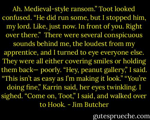Ah. Medieval-style ransom.”<br />Toot looked confused. “He did run some, but I stopped him, my lord. Like, just now. In front of you. Right over there.” <br />There were several conspicuous sounds behind me, the loudest from my apprentice, and I turned to eye everyone else. They were all either covering smiles or holding them back— poorly. “Hey, peanut gallery,” I said. “This isn’t as easy as I’m making it look.”<br />“You’re doing fine,” Karrin said, her eyes twinkling.<br />I sighed.<br />“Come on, Toot,” I said, and walked over to Hook. - Jim Butcher