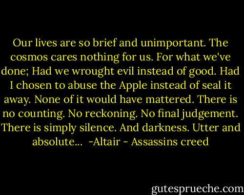 Our lives are so brief and unimportant. The cosmos cares nothing for us. For what we've done; Had we wrought evil instead of good. Had I chosen to abuse the Apple instead of seal it away. None of it would have mattered. There is no counting. No reckoning. No final judgement. There is simply silence. And darkness. Utter and absolute...<br /><br />-Altair - Assassins creed