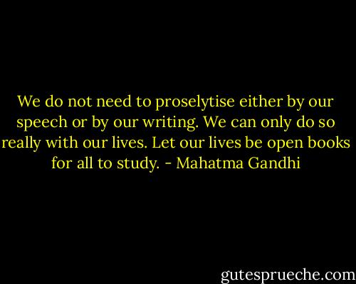 We do not need to proselytise either by our speech or by our writing. We can only do so really with our lives. Let our lives be open books for all to study. - Mahatma Gandhi