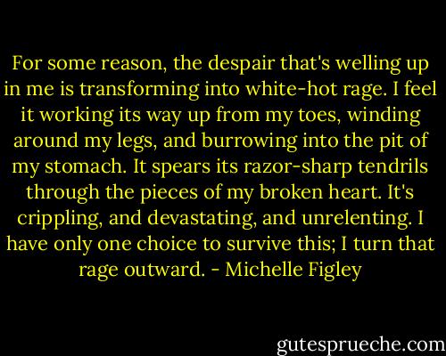 For some reason, the despair that's welling up in me is transforming into white-hot rage. I feel it working its way up from my toes, winding around my legs, and burrowing into the pit of my stomach. It spears its razor-sharp tendrils through the pieces of my broken heart. It's crippling, and devastating, and unrelenting. I have only one choice to survive this; I turn that rage outward. - Michelle Figley