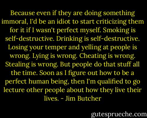 Because even if they are doing something immoral, I'd be an idiot to start criticizing them for it if I wasn't perfect myself. Smoking is self-destructive. Drinking is self-destructive. Losing your temper and yelling at people is wrong. Lying is wrong. Cheating is wrong. Stealing is wrong. But people do that stuff all the time. Soon as I figure out how to be a perfect human being, then I'm qualified to go lecture other people about how they live their lives. - Jim Butcher