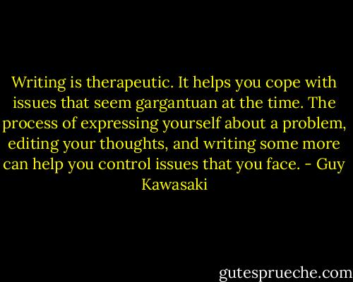 Writing<br />is therapeutic. It helps you cope with issues that seem gargantuan at the time.<br />The process of expressing yourself about a problem, editing your thoughts, and<br />writing some more can help you control issues that you face. - Guy Kawasaki