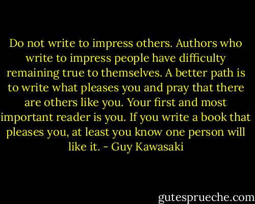 Do not write to impress others. Authors who write to impress people have difficulty remaining true to themselves. A better path is to write what pleases you and pray that there are others like you. Your first and most important reader is you. If you write a book that pleases you, at least you know one person will like it. - Guy Kawasaki