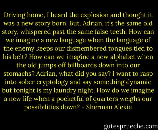 Driving home, I heard the explosion and thought it was a new story born. But, Adrian, it’s the same old story, whispered past the same false teeth. How can we imagine a new language when the language of the enemy keeps our dismembered tongues tied to his belt? How can we imagine a new alphabet when the old jumps off billboards down into our stomachs? Adrian, what did you say? I want to rasp into sober cryptology and say something dynamic but tonight is my laundry night. How do we imagine a new life when a pocketful of quarters weighs our possibilities down? - Sherman Alexie