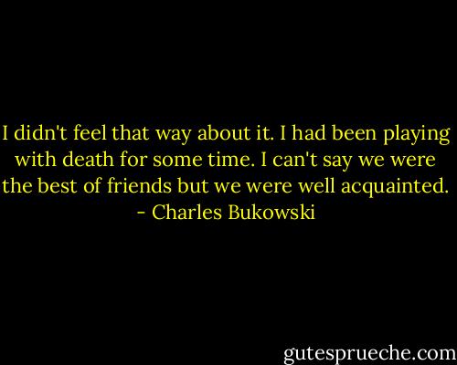 I didn't feel that way about it. I had been playing with death for some time. I can't say we were the best of friends but we were well acquainted. - Charles Bukowski