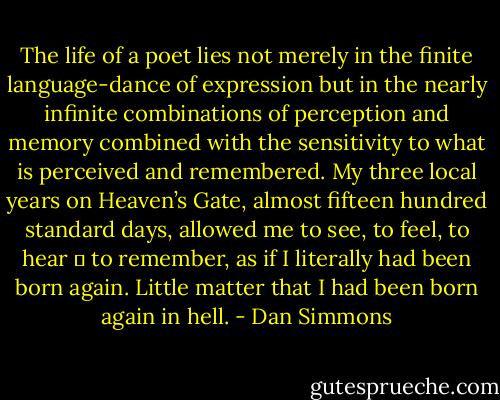 The life of a poet lies not merely in the finite language-dance of expression but in the nearly infinite combinations of perception and memory combined with the sensitivity to what is perceived and remembered. My three local years on Heaven’s Gate, almost fifteen hundred standard days, allowed me to see, to feel, to hear ─ to remember, as if I literally had been born again. Little matter that I had been born again in hell. - Dan Simmons