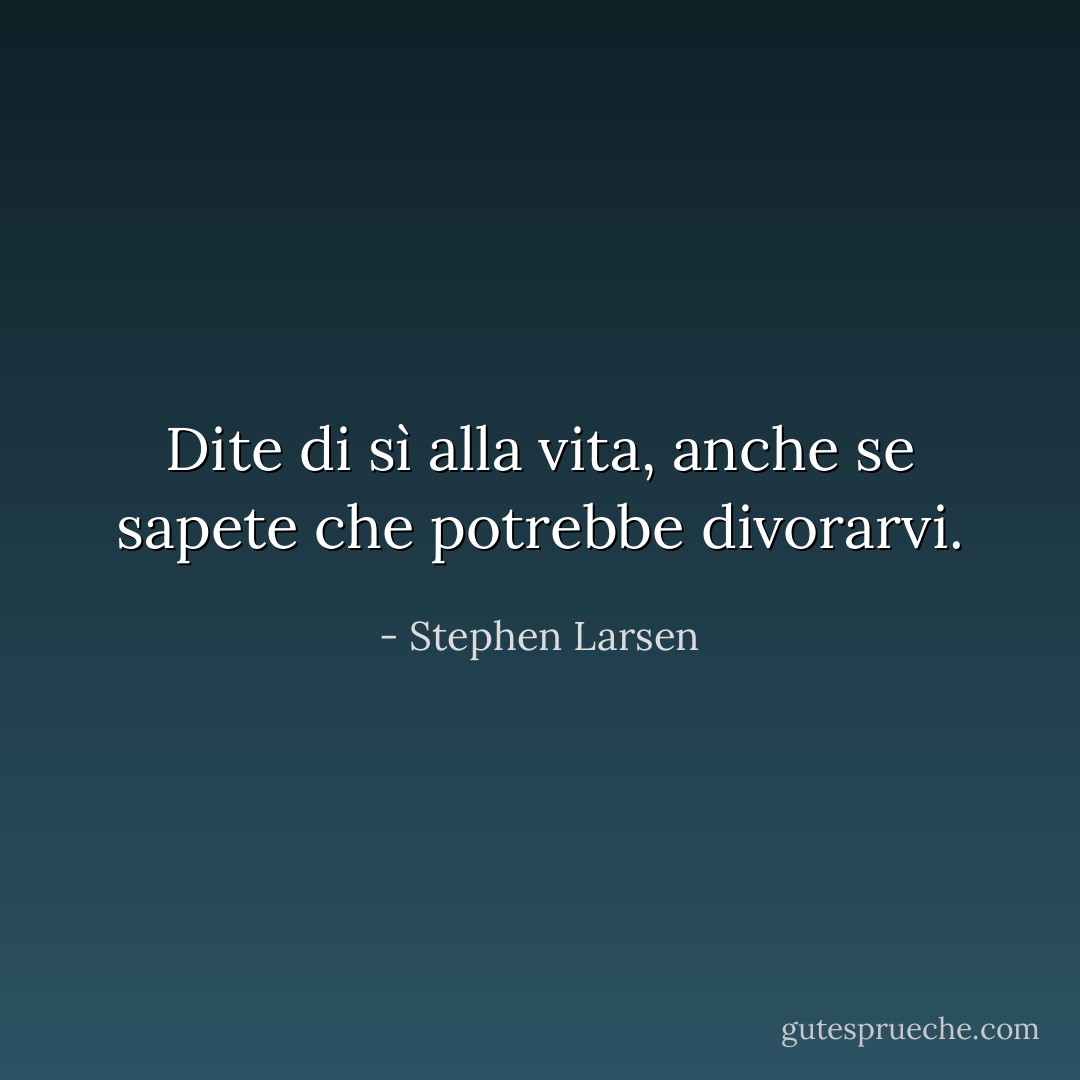 Dite di sì alla vita, anche se sapete che potrebbe divorarvi. - Stephen Larsen