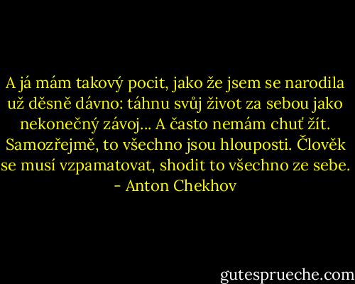A já mám takový pocit, jako že jsem se narodila už děsně dávno: táhnu<br />svůj život za sebou jako nekonečný závoj... A často nemám chuť žít. Samozřejmě, to všechno jsou hlouposti. Člověk se musí<br />vzpamatovat, shodit to všechno ze sebe. - Anton Chekhov
