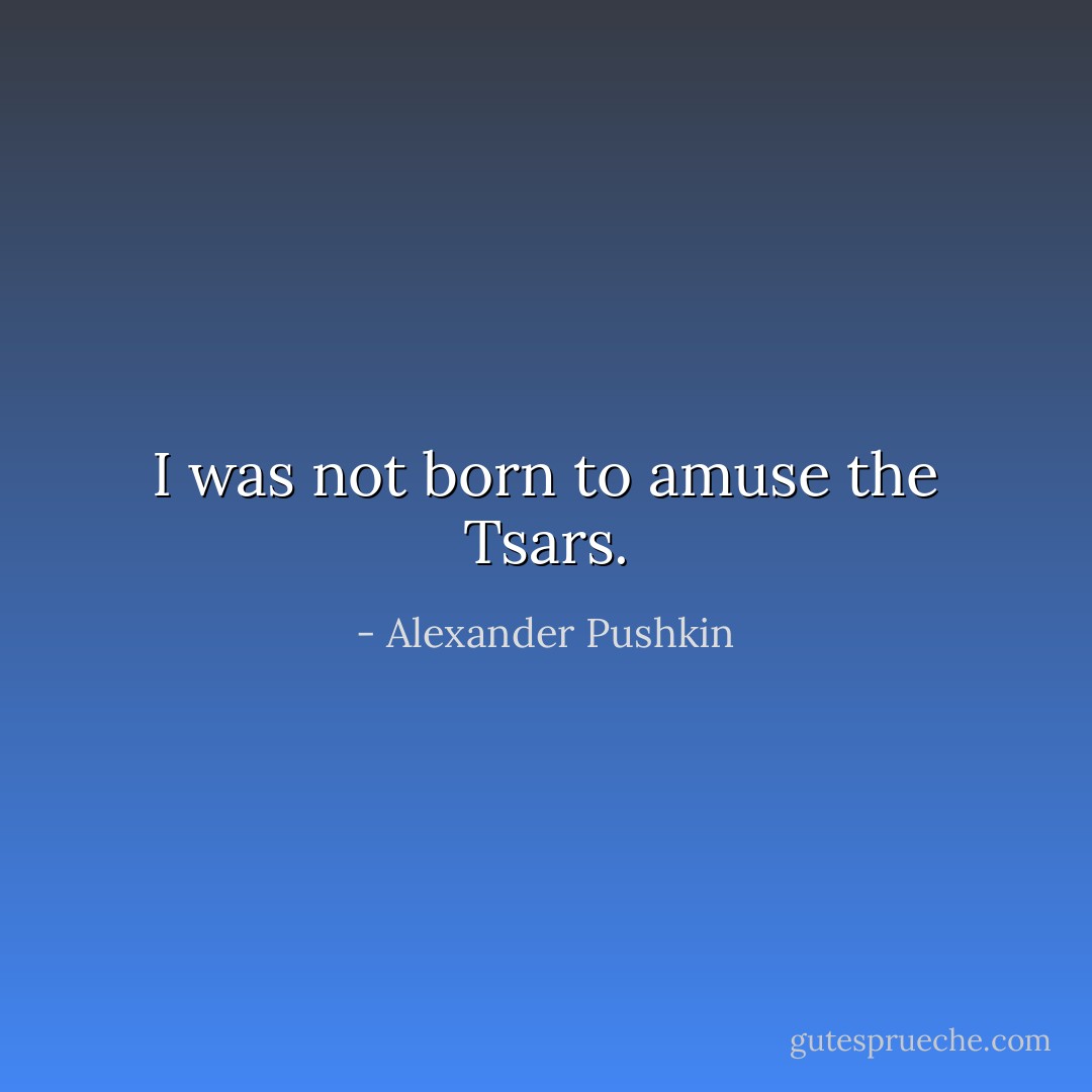 I was not born to amuse the Tsars. - Alexander Pushkin