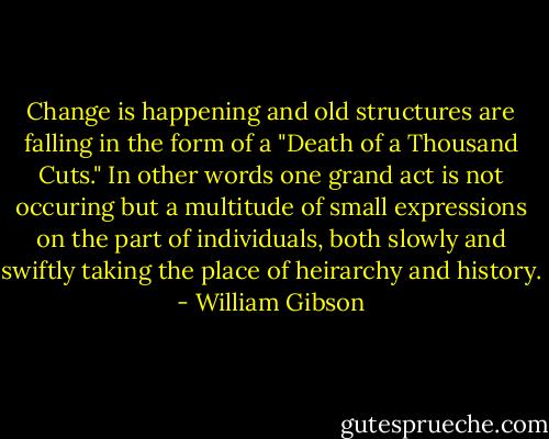 Change is happening and old structures are falling in the form of a "Death of a Thousand Cuts." In other words one grand act is not occuring but a multitude of small expressions on the part of individuals, both slowly and swiftly taking the place of heirarchy and history. - William Gibson