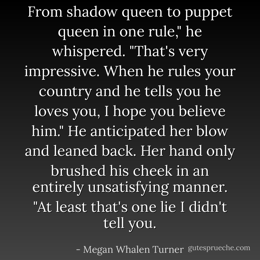 From shadow queen to puppet queen in one rule," he whispered. "That's very impressive. When he rules your country and he tells you he loves you, I hope you believe him."<br />He anticipated her blow and leaned back. Her hand only brushed his cheek in an entirely unsatisfying manner. "At least that's one lie I didn't tell you. - Megan Whalen Turner
