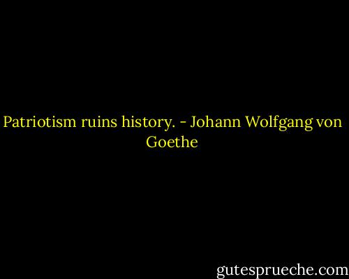 Patriotism ruins history. - Johann Wolfgang von Goethe