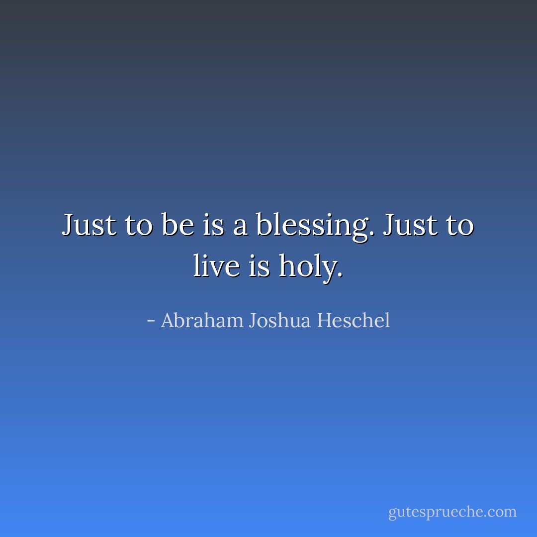 Just to be is a blessing. Just to live is holy. - Abraham Joshua Heschel