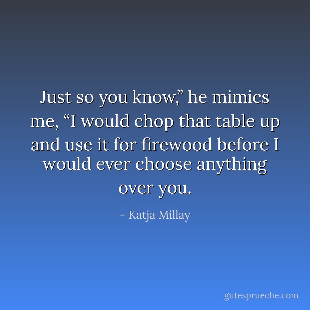 Just so you know,” he mimics me, “I would chop that table up and use it for firewood before I would ever choose anything over you. - Katja Millay