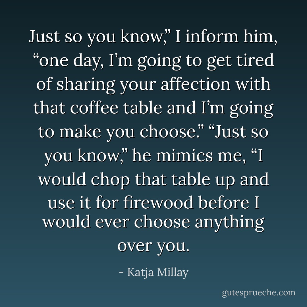 Just so you know,” I inform him, “one day, I’m going to get tired of sharing your affection with that coffee table and I’m going to make you choose.” “Just so you know,” he mimics me, “I would chop that table up and use it for firewood before I would ever choose anything over you. - Katja Millay