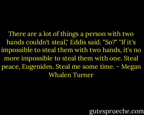 There are a lot of things a person with two hands couldn't steal," Eddis said.<br />"So?"<br />"If it's impossible to steal them with two hands, it's no more impossible to steal them with one. Steal peace, Eugenides. Steal me some time. - Megan Whalen Turner