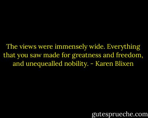 The views were immensely wide. Everything that you saw made for greatness and freedom, and unequealled nobility. - Karen Blixen