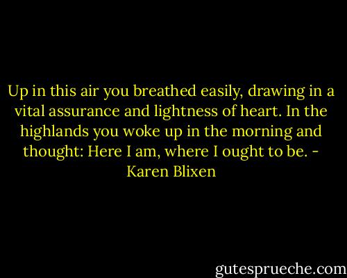 Up in this air you breathed easily, drawing in a vital assurance and lightness of heart. In the highlands you woke up in the morning and thought: Here I am, where I ought to be. - Karen Blixen