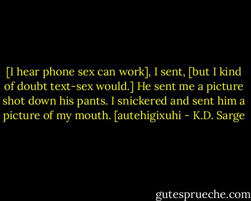[I hear phone sex can work], I sent, [but I kind of doubt text-sex would.]<br />He sent me a picture shot down his pants. I snickered and sent him a picture of my mouth.<br />[autehigixuhi - K.D. Sarge