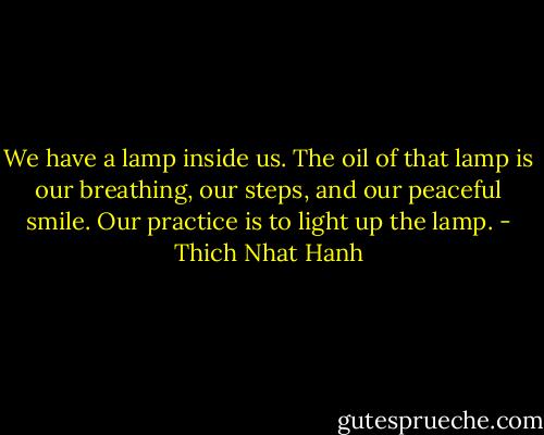 We have a lamp inside us. The oil of that lamp is our breathing, our steps, and our peaceful smile. Our practice is to light up the lamp. - Thich Nhat Hanh