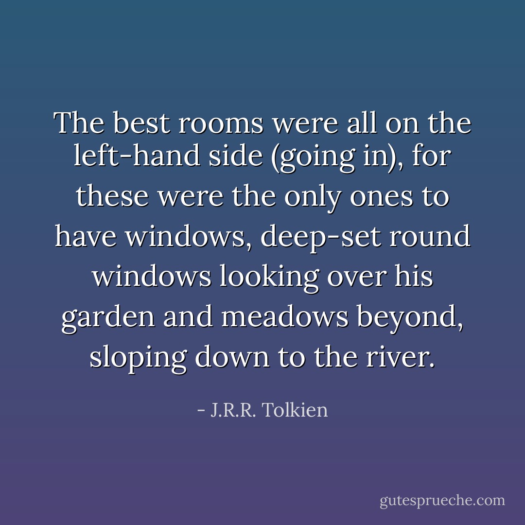The best rooms were all on the left-hand side (going in), for these were the only ones to have windows, deep-set round windows looking over his garden and meadows beyond, sloping down to the river. - J.R.R. Tolkien