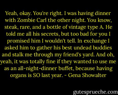 Yeah, okay. You're right. I was having dinner with Zombie Carl the other night. You know, steak, rare, and a bottle of vintage type A. He told me all his secrets, but too bad for you I promised him I wouldn't tell. In exchange I asked him to gather his best undead buddies and stalk me through my friend's yard. And oh, yeah, it was totally fine if they wanted to use me as an all-night-dinner buffet, because having organs is SO last year. - Gena Showalter