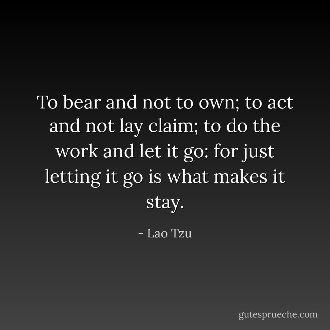 To bear and not to own; to act and not lay claim; to do the work and let it go: for just letting it go is what makes it stay. - Lao Tzu