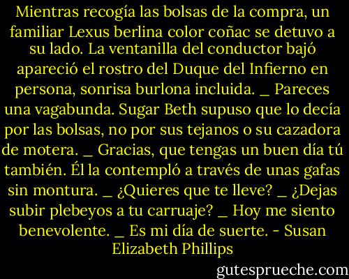 Mientras recogía las bolsas de la compra, un familiar Lexus berlina color coñac se detuvo a su lado. La ventanilla del conductor bajó apareció el rostro del Duque del Infierno en persona,<br />sonrisa burlona incluida.<br />_ Pareces una vagabunda.<br />Sugar Beth supuso que lo decía por las bolsas, no por sus tejanos o su cazadora de motera.<br />_ Gracias, que tengas un buen día tú también.<br />Él la contempló a través de unas gafas sin montura.<br />_ ¿Quieres que te lleve?<br />_ ¿Dejas subir plebeyos a tu carruaje?<br />_ Hoy me siento benevolente.<br />_ Es mi día de suerte. - Susan Elizabeth Phillips