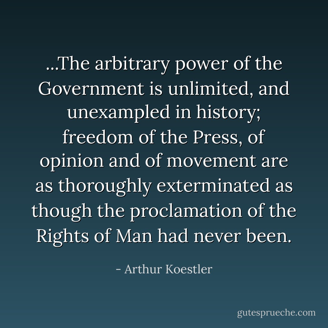 ...The arbitrary power of the Government is unlimited, and unexampled in history; freedom of the Press, of opinion and of movement are as thoroughly exterminated as though the proclamation of the Rights of Man had never been. - Arthur Koestler