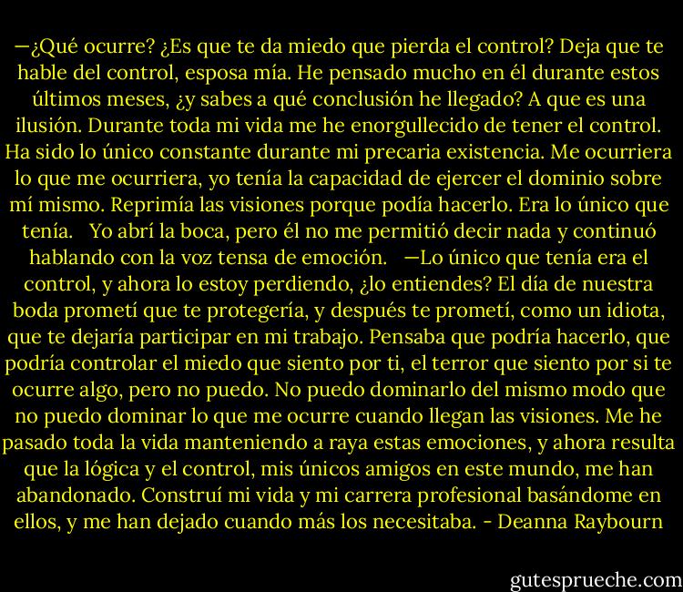 —¿Qué ocurre? ¿Es que te da miedo que pierda el control? Deja que te hable del control, esposa mía. He pensado mucho en él durante estos últimos meses, ¿y sabes a qué conclusión he llegado? A que es una ilusión. Durante toda mi vida me he enorgullecido de tener el control. Ha sido lo único constante durante mi precaria existencia. Me ocurriera lo que me ocurriera, yo tenía la capacidad de ejercer el dominio sobre mí mismo. Reprimía las visiones porque podía hacerlo. Era lo único que tenía.<br /><br /> Yo abrí la boca, pero él no me permitió decir nada y continuó hablando con la voz tensa de emoción.<br /><br /> —Lo único que tenía era el control, y ahora lo estoy perdiendo, ¿lo entiendes? El día de nuestra boda prometí que te protegería, y después te prometí, como un idiota, que te dejaría participar en mi trabajo. Pensaba que podría hacerlo, que podría controlar el miedo que siento por ti, el terror que siento por si te ocurre algo, pero no puedo. No puedo dominarlo del mismo modo que no puedo dominar lo que me ocurre cuando llegan las visiones. Me he pasado toda la vida manteniendo a raya estas emociones, y ahora resulta que la lógica y el control, mis únicos amigos en este mundo, me han abandonado. Construí mi vida y mi carrera profesional basándome en ellos, y me han dejado cuando más los necesitaba. - Deanna Raybourn