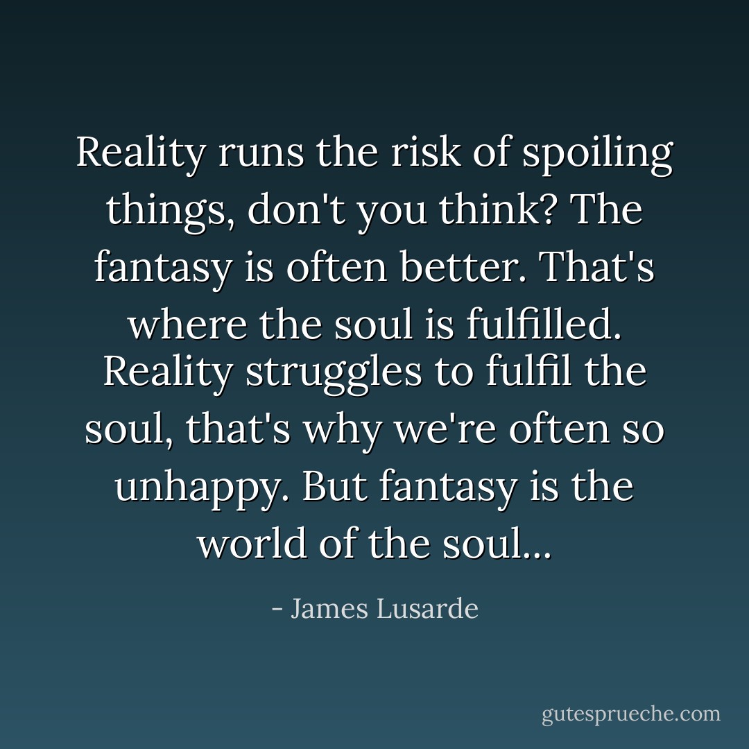 Reality runs the risk of spoiling things, don't you think? The fantasy is often better. That's where the soul is fulfilled. Reality struggles to fulfil the soul, that's why we're often so unhappy. But fantasy is the world of the soul... - James Lusarde