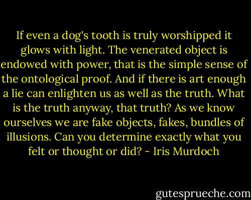 If even a dog's tooth is truly worshipped it glows with light. The venerated object is endowed with power, that is the simple sense of the ontological proof. And if there is art enough a lie can enlighten us as well as the truth. What is the truth anyway, that truth? As we know ourselves we are fake objects, fakes, bundles of illusions. Can you determine exactly what you felt or thought or did? - Iris Murdoch
