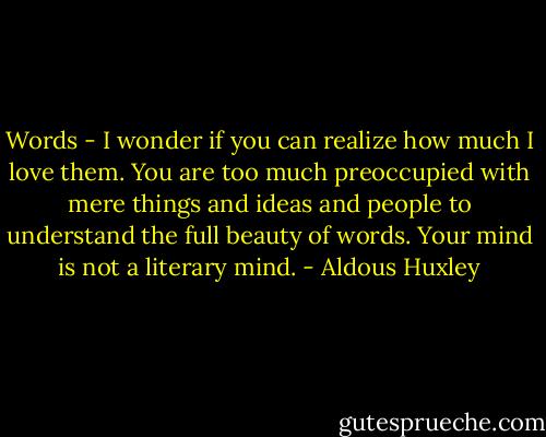 Words - I wonder if you can realize how much I love them. You are too much preoccupied with mere things and ideas and people to understand the full beauty of words. Your mind is not a literary mind. - Aldous Huxley