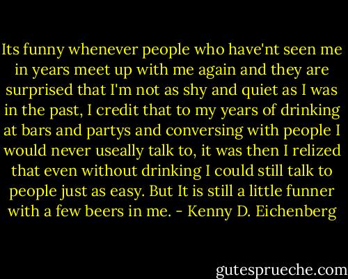 Its funny whenever people who have'nt seen me in years meet up with me again and they are surprised that I'm not as shy and quiet as I was in the past, I credit that to my years of drinking at bars and partys and conversing with people I would never useally talk to, it was then I relized that even without drinking I could still talk to people just as easy. But It is still a little funner with a few beers in me. - Kenny D. Eichenberg
