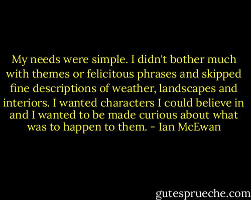 My needs were simple. I didn't bother much with themes or felicitous phrases and skipped fine descriptions of weather, landscapes and interiors. I wanted characters I could believe in and I wanted to be made curious about what was to happen to them. - Ian McEwan