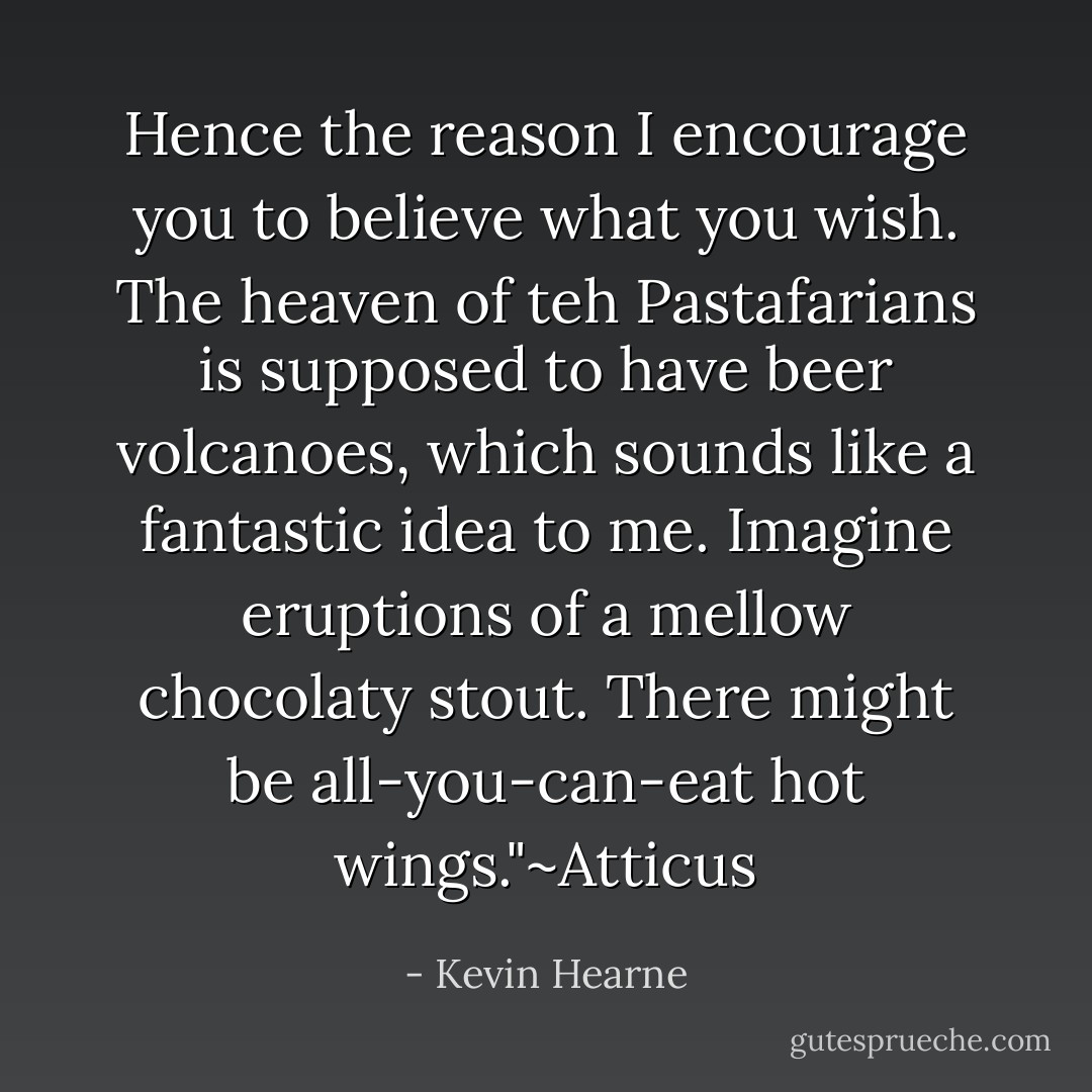 Hence the reason I encourage you to believe what you wish. The heaven of teh Pastafarians is supposed to have beer volcanoes, which sounds like a fantastic idea to me. Imagine eruptions of a mellow chocolaty stout. There might be all-you-can-eat hot wings."~Atticus - Kevin Hearne