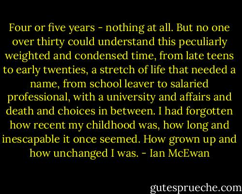 Four or five years - nothing at all. But no one over thirty could understand this peculiarly weighted and condensed time, from late teens to early twenties, a stretch of life that needed a name, from school leaver to salaried professional, with a university and affairs and death and choices in between. I had forgotten how recent my childhood was, how long and inescapable it once seemed. How grown up and how unchanged I was. - Ian McEwan