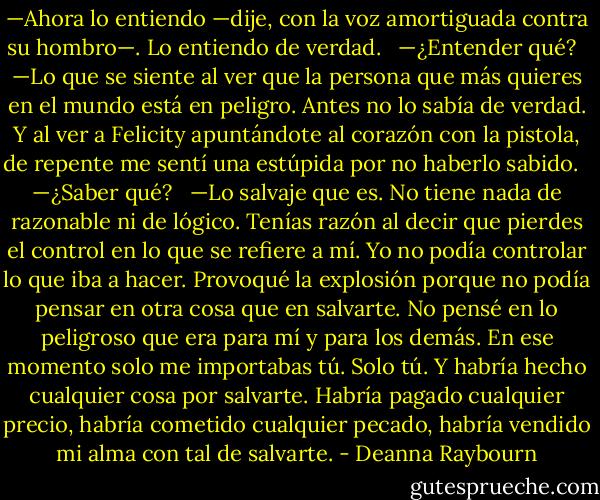 —Ahora lo entiendo —dije, con la voz amortiguada contra su hombro—. Lo entiendo de verdad.<br /><br /> —¿Entender qué?<br /><br /> —Lo que se siente al ver que la persona que más quieres en el mundo está en peligro. Antes no lo sabía de verdad. Y al ver a Felicity apuntándote al corazón con la pistola, de repente me sentí una estúpida por no haberlo sabido.<br /><br /> —¿Saber qué?<br /><br /> —Lo salvaje que es. No tiene nada de razonable ni de lógico. Tenías razón al decir que pierdes el control en lo que se refiere a mí. Yo no podía controlar lo que iba a hacer. Provoqué la explosión porque no podía pensar en otra cosa que en salvarte. No pensé en lo peligroso que era para mí y para los demás. En ese momento solo me importabas tú. Solo tú. Y habría hecho cualquier cosa por salvarte. Habría pagado cualquier precio, habría cometido cualquier pecado, habría vendido mi alma con tal de salvarte. - Deanna Raybourn