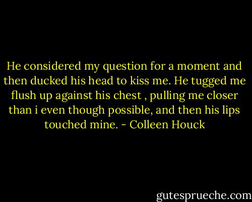 He considered my question for a moment and then ducked his head to kiss me. He tugged me flush up against his chest , pulling me closer than i even though possible, and then his lips touched mine. - Colleen Houck