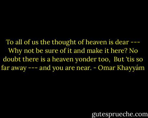 To all of us the thought of heaven is dear ---<br />Why not be sure of it and make it here?<br />No doubt there is a heaven yonder too, <br />But 'tis so far away --- and you are near. - Omar Khayyám