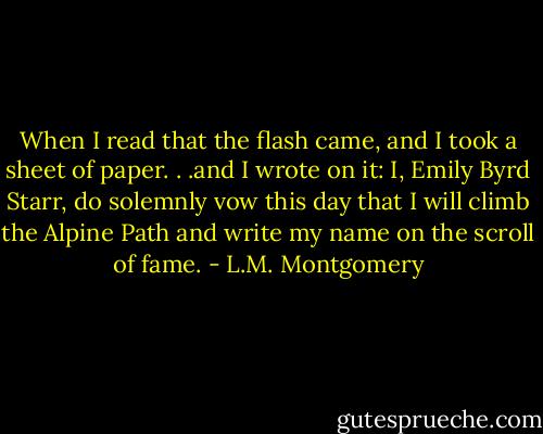 When I read that the flash came, and I took a sheet of paper. . .and I wrote on it: I, Emily Byrd Starr, do solemnly vow this day that I will climb the Alpine Path and write my name on the scroll of fame. - L.M. Montgomery