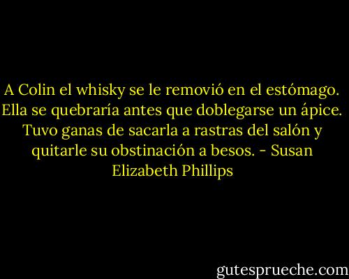 A Colin el whisky se le removió en el estómago. Ella se quebraría antes que doblegarse un ápice. Tuvo ganas de sacarla a rastras del salón y quitarle su obstinación a besos. - Susan Elizabeth Phillips