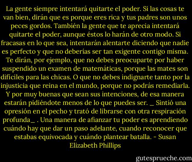 La gente siempre intentará quitarte el poder. Si las cosas te van bien, dirán que es porque eres rica y tus padres son unos peces gordos. También la gente que te aprecia intentará quitarte el<br />poder, aunque éstos lo harán de otro modo. Si fracasas en lo que sea, intentarán alentarte diciendo que nadie es perfecto y que no deberías ser tan exigente contigo misma. Te dirán, por ejemplo, que<br />no debes preocuparte por haber suspendido un examen de matemáticas, porque las mates son<br />difíciles para las chicas. O que no debes indignarte tanto por la injusticia que reina en el mundo,<br />porque no podrás remediarla. Y por muy buenas que sean sus intenciones, de esa manera estarán pidiéndote menos de lo que puedes ser. _ Sintió una opresión en el pecho y trató de librarse con<br />otra respiración profunda_ . Una manera de afianzar tu poder es aprendiendo cuándo hay que dar un paso adelante, cuando reconocer que estabas equivocada y cuándo plantear batalla. - Susan Elizabeth Phillips