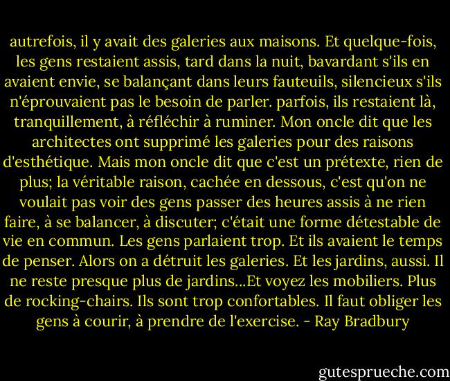 autrefois, il y avait des galeries aux maisons. Et quelque-fois, les gens restaient assis, tard dans la nuit, bavardant s'ils en avaient envie, se balançant dans leurs fauteuils, silencieux s'ils n'éprouvaient pas le besoin de parler. parfois, ils restaient là, tranquillement, à réfléchir à ruminer. Mon oncle dit que les architectes ont supprimé les galeries pour des raisons d'esthétique. Mais mon oncle dit que c'est un prétexte, rien de plus; la véritable raison, cachée en dessous, c'est qu'on ne voulait pas voir des gens passer des heures assis à ne rien faire, à se balancer, à discuter; c'était une forme détestable de vie en commun. Les gens parlaient trop. Et ils avaient le temps de penser. Alors on a détruit les galeries. Et les jardins, aussi. Il ne reste presque plus de jardins...Et voyez les mobiliers. Plus de rocking-chairs. Ils sont trop confortables. Il faut obliger les gens à courir, à prendre de l'exercise. - Ray Bradbury