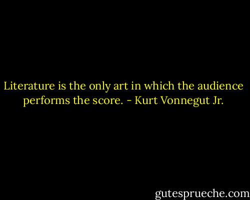 Literature is the only art in which the audience performs the score. - Kurt Vonnegut Jr.