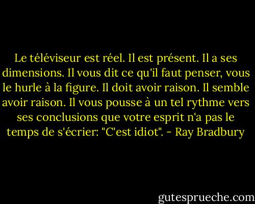 Le téléviseur est réel. Il est présent. Il a ses dimensions. Il vous dit ce qu'il faut penser, vous le hurle à la figure. Il doit avoir raison. Il semble avoir raison. Il vous pousse à un tel rythme vers ses conclusions que votre esprit n'a pas le temps de s'écrier: "C'est idiot". - Ray Bradbury